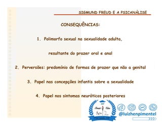 SIGMUND FREUD E A PSICANÁLISE
CONSEQUÊNCIAS:
1. Polimorfo sexual na sexualidade adulta,
resultante do prazer oral e anal
2. Perversões: predomínio de formas de prazer que não a genital
3. Papel nas concepções infantis sobre a sexualidade
4. Papel nos sintomas neuróticos posteriores
@luizhenpimentel
 