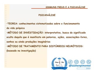 SIGMUND FREUD E A PSICANÁLISE
PSICANÁLISE
•TEORIA: conhecimentos sistematizados sobre o funcionamento
da vida psíquica
•MÉTODO DE INVESTIGAÇÃO: interpretativo, busca do significado
oculto daquilo que é manifesto em palavras, ações, associações-livres,
sonhos ou ainda produções imaginárias
•MÉTODO DE TRATAMENTO PARA DISTÚRBIOS NEURÓTICOS:
(baseado na investigação)
@luizhenpimentel
 