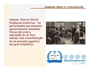 SIGMUND FREUD E A PSICANÁLISE
Hipnose: Charcot (Paris)
Fenômenos histéricos – As
perturbações que assumiam
aparentemente dimensões
físicas não eram a
expressão de um foco
lesional, mas a manifestação
de um processo sugestivo,
em geral traumático.
@luizhenpimentel
 