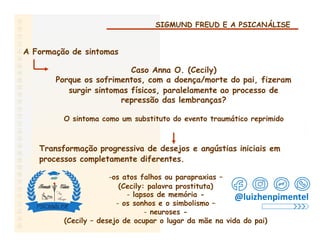 SIGMUND FREUD E A PSICANÁLISE
A Formação de sintomas
Caso Anna O. (Cecily)
Porque os sofrimentos, com a doença/morte do pai, fizeram
surgir sintomas físicos, paralelamente ao processo de
repressão das lembranças?
O sintoma como um substituto do evento traumático reprimido
Transformação progressiva de desejos e angústias iniciais em
processos completamente diferentes.
-os atos falhos ou parapraxias –
(Cecily: palavra prostituta)
- lapsos de memória -
- os sonhos e o simbolismo –
- neuroses -
(Cecily – desejo de ocupar o lugar da mãe na vida do pai)
@luizhenpimentel
 