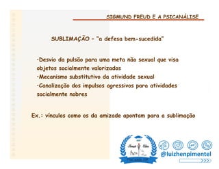 SIGMUND FREUD E A PSICANÁLISE
SUBLIMAÇÃO – “a defesa bem-sucedida”
•Desvio da pulsão para uma meta não sexual que visa
objetos socialmente valorizados
•Mecanismo substitutivo da atividade sexual
•Canalização dos impulsos agressivos para atividades
socialmente nobres
Ex.: vínculos como os da amizade apontam para a sublimação
@luizhenpimentel
 