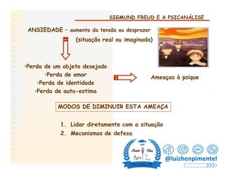 SIGMUND FREUD E A PSICANÁLISE
ANSIEDADE – aumento da tensão ou desprazer
(situação real ou imaginada)
•Perda de um objeto desejado
•Perda de amor
•Perda de identidade
•Perda de auto-estima
Ameaças à psique
MODOS DE DIMINUIR ESTA AMEAÇA
1. Lidar diretamente com a situação
2. Mecanismos de defesa
@luizhenpimentel
 