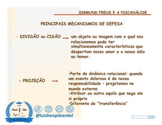 SIGMUND FREUD E A PSICANÁLISE
PRINCIPAIS MECANISMOS DE DEFESA
- DIVISÃO ou CISÃO um objeto ou imagem com o qual nos
relacionamos pode ter
simultaneamente características que
despertam nosso amor e o nosso ódio
ou temor.
•Parte da dinâmica relacional: quando
um evento doloroso é de nossa
- PROJEÇÃO
responsabilidade – projetamos no
mundo externo
•Atribuir ao outro aquilo que nega em
si próprio
•Diferente de “transferência”
@luizhenpimentel
 