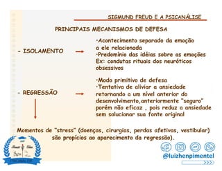 SIGMUND FREUD E A PSICANÁLISE
PRINCIPAIS MECANISMOS DE DEFESA
•Acontecimento separado da emoção
a ele relacionada
•Predomínio das idéias sobre as emoções
Ex: condutas rituais dos neuróticos
obsessivos
- ISOLAMENTO
•Modo primitivo de defesa
•Tentativa de aliviar a ansiedade
retornando a um nível anterior do
desenvolvimento,anteriormente “seguro”
porém não eficaz , pois reduz a ansiedade
sem solucionar sua fonte original
- REGRESSÃO
Momentos de “stress” (doenças, cirurgias, perdas afetivas, vestibular)
são propícios ao aparecimento da regressão).
@luizhenpimentel
 