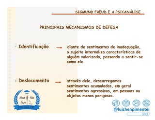 SIGMUND FREUD E A PSICANÁLISE
PRINCIPAIS MECANISMOS DE DEFESA
- Identificação diante de sentimentos de inadequação,
o sujeito internaliza características de
alguém valorizado, passando a sentir-se
como ele.
- Deslocamento através dele, descarregamos
sentimentos acumulados, em geral
sentimentos agressivos, em pessoas ou
objetos menos perigosos.
@luizhenpimentel
 