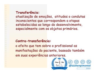 Transferência:
atualização de emoções, atitudes o condutas
inconscientes que correspondem a etapas
estabelecidas ao longo do desenvolvimento,
especialmente com os objetos primários.
Contra-transferência:
o efeito que tem sobre o profissional as
manifestações do paciente, baseado também
em suas experiências anteriores.
@luizhenpimentel
 
