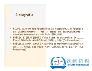 Bibliografia
. FIORI, W. R. Modelo Psicanalítico. In: Rappaport, C. R. Psicologia
do Desenvolvimento – Vol. 1:Teorias do desenvolvimento –
Conceitos fundamentais, São Paulo: EPU, 1981.
. FREUD, S. (1910 [1909]) Cinco lições de psicanálise. In:____.
Freud. São Paulo: Abril Cultural, 1978. p.1-36. (Os Pensadores)
. FREUD, S. (1924 [1914]) A história do movimento psicanalítico.
In:____. Freud. São Paulo: Abril Cultural, 1978. p.37-84. (Os
Pensadores)
@luizhenpimentel
 
