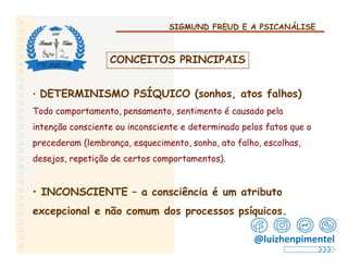 SIGMUND FREUD E A PSICANÁLISE
CONCEITOS PRINCIPAIS
• DETERMINISMO PSÍQUICO (sonhos, atos falhos)
Todo comportamento, pensamento, sentimento é causado pela
intenção consciente ou inconsciente e determinado pelos fatos que o
precederam (lembrança, esquecimento, sonho, ato falho, escolhas,
desejos, repetição de certos comportamentos).
• INCONSCIENTE – a consciência é um atributo
excepcional e não comum dos processos psíquicos.
@luizhenpimentel
 