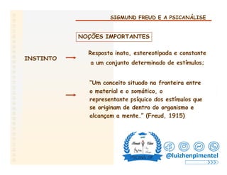 SIGMUND FREUD E A PSICANÁLISE
NOÇÕES IMPORTANTES
Resposta inata, estereotipada e constante
a um conjunto determinado de estímulos;
INSTINTO
“Um conceito situado na fronteira entre
o material e o somático, o
representante psíquico dos estímulos que
se originam de dentro do organismo e
alcançam a mente.” (Freud, 1915)
@luizhenpimentel
 