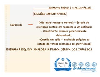 SIGMUND FREUD E A PSICANÁLISE
NOÇÕES IMPORTANTES
(Não inclui resposta motora) – Estado de
excitação central em resposta a um estímulo;
- Constituinte psíquico geneticamente
determinado;
IMPULSO
-Quando em ação = excitação psíquica ou
estado de tensão (cessação ou gratificação)
ENERGIA PSÍQUICA ANÁLOGA À FÍSICA DERIVA DOS IMPULSOS
@luizhenpimentel
 