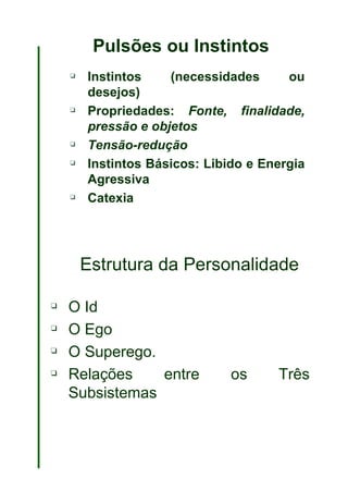 Pulsões ou Instintos Instintos (necessidades ou desejos) Propriedades:  Fonte, finalidade, pressão e objetos Tensão-redução Instintos Básicos: Libido e Energia Agressiva Catexia Estrutura da Personalidade O Id O Ego O Superego.  Relações entre os Três Subsistemas 