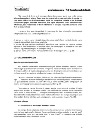 www.tanalousa.com.br / Prof. Vinícius Reccanello de Almeida
10
“Da esquerda à direita e de cima para baixo. Como saber que é essa e não outra a
orientação espacial da leitura? É esta uma das características mais arbitrárias da escrita. (...)
Para poder sabê-lo não é suficiente saber o que é a esquerda e a direita, o que é acima e
abaixo numa página. Faz falta, além disso, que algum informante tenha transmitido esta
informação, seja verbalmente ou tendo lido textos às crianças, enquanto assinalava com o
dedo as palavras lidas.
... crianças de 4 anos. Nessa idade (...) nenhuma das duas orientações convencionais
está presente. Isso pode acontecer por três razões:
a) porque se recorre a uma indicação de pontos sobre cada linha de escrita (...) e não a uma
indicação da totalidade do texto de cada linha;
b) porque há uma marcante tendência à alternância, que consiste em começar a página
seguinte ali onde se terminou na anterior (isto é, se numa página se procede de cima para
baixo, na seguinte se começará de baixo para cima); e
c) porque existe, também uma marcada tendência a ir de baixo para cima...” (p. 58)
LEITURA COM IMAGEM
A escrita como objeto substituto
Esta parte do livro trata do problema das relações entre o desenho e a escrita, usando
uma situação que consistia em solicitar à criança que “lesse” um texto escrito acompanhado
de imagens gráficas. O objetivo das pesquisadoras era de compreender as interpretações que
a criança constrói a respeito da relação entre imagem e texto escrito.
“A escrita também é um objeto simbólico, é um substituto (significante) que representa
algo. (...) o desenho mantém uma relação de semelhança com os objetos ou acontecimentos
aos quais se refere; a escrita não. Por outro lado, a escrita constitui, como a linguagem, um
sistema com regras próprias; o desenho, por sua vez, não.” (p. 64)
“Num caso se tratava de uma só palavra escrita e em outro de orações. Primeiro
perguntamos à criança se ‘tinha algo para ler’, solicitando-lhe que indicasse ‘onde’ e incitando-
a a ler o que ali estava escrito. (...) a imagem nem sempre ilustrava exatamente o texto. Esta
discordância foi introduzida a fim de avaliar melhor as hipóteses das crianças e averiguar quais
delas podiam decifrar o texto e quais antecipavam o texto segundo a imagem ” (p. 65)
Leitura de palavras
a – Indiferenciação inicial entre desenho e escrita
As crianças desse estágio de desenvolvimento assinalaram que tanto no desenho como
no texto havia algo para ler. Quando lhes era solicitada uma interpretação (o que diz aqui?)
eles respondiam como se a pergunta fosse “o que é isso?” e a resposta era atribuída
indiferentemente para o desenho e o texto.
 