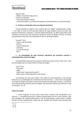 www.tanalousa.com.br / Prof. Vinícius Reccanello de Almeida
11
Roxana14
(4A.)
- Mostre-me onde tem algo pra ler.
(mostra um desenho)
- O que dirá? (mostra o texto)
- Uma bolinha (bola), um ursinho (brinquedo), uma lancha (veleiro), uma florzinha (asa).
b – O texto é considerado como uma etiqueta do desenho
O nome identifica a imagem e há a conduta típica de “apagar” explicitamente o artigo.
“... em todos os casos há uma supressão explícita do artigo quando se passa ao texto, que
pareceria representar a ‘etiqueta’, o nome do objeto desenhado.” (p. 68) O sujeito desse nível
interpreta a escrita como uma maneira de representar nomes de objetos. Para ele, os nomes
são atribuídos a todo texto, não importando se tem ou não fragmentações.
Facundo15
(6 A.)
- E aqui, o que diz? (bola)
- Não sei.
- O que é? (desenho)
- Uma bola.
- E o que diz? (texto)
- Bola.
c – As propriedades do texto fornecem indicadores que permitem sustentar a
antecipação feita a partir da imagem
As propriedades físicas do texto passam a determinar cada vez mais, nesse nível, o tipo
de antecipações que as crianças farão em função da imagem.
Laura16
(5 A.)
- O que diz?
- Papai.
- Poderá dizer “papai está fumando”?
- Não, porque é muito pequenino e não alcança.
A justificativa de Laura para rejeitar uma oração (é muito pequenino e não alcança)
demonstra sua consideração das características formais do texto. “... neste nível a antecipação
em função da imagem deu lugar a um processo de busca de verificação no texto. (...) O texto já
não é inteiramente previsível a partir da imagem, são necessários índices que confirmem o que
se antecipou.” (p. 71)
Leitura de orações
“... inicial na gênese, em que tanto o texto como o desenho são considerados como
‘para ler’. (...) Acreditamos que para o sujeito é possível passar de um a outro sistema, e que
esta passagem não modifica basicamente o ato de interpretação, porque texto e imagem
formam um todo complementar. Ambos são uma unidade com vínculos muito estreitos, que
14
P. 67
15
P. 68
16
P. 70
 