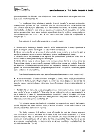 www.tanalousa.com.br / Prof. Vinícius Reccanello de Almeida
12
juntos expressam um sentido. Para interpretar o texto, pode-se buscar na imagem os dados
que aquela não fornece.” (p. 72)
“... a função que Liliana adjudica ao texto é a de servir “para ler” o que está no desenho.
Sua expressão “para ler um sapo” indica-nos que, sob seu ponto de vista, um e outro forma
uma unidade com funções diferentes, mas intimamente vinculadas. O desenho pode ser
interpretado, o texto serve para ler o que o desenho representa. Neste caso, como em muitos
outros, a expectativa é a de que o texto corresponda ao desenho, o objeto representado em
um também o está no outro. E esta é uma das formas mais simples de compreender a
relação.” (p. 73)
Esse processo de construção apresenta-se em quatro níveis:
1. Na concepção da criança, desenho e escrita estão indiferenciados. O texto é predizível a
partir da imagem. O texto e a imagem são uma unidade indissociável.
2. Nesse momento, há um processo de diferenciação entre a escrita e o desenho, pois a
escrita passa a representar ou o nome da imagem ou uma oração associada a essa.
3. Ocorre o início de consideração de algumas das propriedades gráficas do texto, mas a
escrita continua sendo predizível a partir da imagem.
4. Neste último nível, a criança busca uma correspondência termo a termo, entre os
fragmentos gráficos e as segmentações sonoras. Inicialmente a criança, por imitação do ato de
ler do adulto, pode fazer corresponder sílabas aos fragmentos da oração. Com isso, a criança
produz um enunciado diferente do que poderia produzir numa situação de fala normal, sendo
como tentativas de leitura efetiva.
Quando se chega ao terceiro nível, alguns fatos peculiares podem ocorrer no processo:
 A escrita representa orações associadas à imagem. A criança nesta etapa já considera as
propriedades do texto, como fragmentações e número de linhas. Logo pode ocorrer de ela
associar a essas fragmentações ou número de linhas, frases que estejam relacionadas com o
desenho.
 Também há um momento nessa construção em que há uma diferenciação entre “o que
está escrito” e “o que se pode ler”. “Uma coisa é o que está escrito; outra, o que se pode ler a
partir do escrito. (...) a escrita representa os nomes porém não a relação entre eles. Com esses
nomes o sujeito lê uma oração, colocando a relação como componente interpretativa, a qual
não necessariamente aparece escrita.” (p. 87)
“Em todos os níveis o significado do texto pode ser prognosticado a partir da imagem,
porém enquanto nos níveis iniciais a predição é total, nos finais são necessários índices que
sirvam para verificar o antecipado.” (p. 93)
“Os dados expostos (...) apóiam nossa afirmação de que as crianças possuem
conceitualizações sobre a natureza da intervenção de um ensino sistemático. (...) essas
conceitualizações não são arbitrárias, mas sim possuem uma lógica interna que as torna
explicáveis e compreensíveis sob um ponto de vista psicogenético. Nossa hipótese é que os
processos de conceitualização (...) determinarão em grande medida os resultados finais da
aprendizagem escolar.” (p. 96)
 