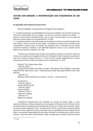 www.tanalousa.com.br / Prof. Vinícius Reccanello de Almeida
13
LEITURA SEM IMAGEM: A INTERPRETAÇÃO DOS FRAGMENTOS DE UM
TEXTO
As separações entre palavras da nossa escrita
Nessa investigação, as pesquisadoras investigaram dois problemas:
 Um deles questionava as possibilidades da criança para trabalhar com um texto escrito que
não esteja acompanhado de uma imagem, mas de um enunciado verbal de um adulto. “...
poderá a criança operar simultaneamente com as ‘partes’ do enunciado e com as partes do
texto para colocar ambos em correspondência?” (p. 105)
 E o segundo problema está relacionado com os espaços em brancos que são deixados entre
uma palavra e outra na escrita de uma oração. “Os espaços em branco entre as palavras não
correspondem a pausas reais, na locução, mas separam entre si elementos de um caráter
sumamente abstrato, resistente a uma definição lingüística precisa, e que a própria escrita
definirá à sua maneira: as palavras.” (p. 106)
“A técnica que utilizamos para estudar esse problema consistia em escrever, diante da
criança, uma oração que em seguida era lida com entonação normal, enquanto se assinalava o
texto com o dedo num gesto contínuo. (...) Uma vez lida a oração, perguntávamos à criança
onde pensava estarem as diferentes palavras que a compunham.” (p. 107)
Mariano17
(6 A.) Papai chuta a bola.
- Onde diz “bola”?
(mostra CHUTA A BOLA, mas logo se corrige) - Não! Aqui diz bola (A BOLA), e aqui papai
(PAPAI CHUTA). Papai chuta a bola... (repetindo para si) Não! Aqui papai (PAPAI) e aqui chuta
(CHUTA).
- Onde diz “a”?
(Mariano reflete dizendo para si mesmo) – A chuta... a bola (mostra A)
Facundo (6 A.)
- Onde diz “papai”?
(mostra PAPAI CHUTA)
- Onde diz “bola”?
(mostra A BOLA)
- Onde diz “chuta”?
(nega com a cabeça)
- Onde diz “a”?
(nega com a cabeça).
“Escolhemos expressamente dois exemplos de crianças da mesma idade (...) para
analisar as diferenças. Ambas começam por uma espécie de ‘divisão em dois’ do texto escrito,
colocando ambos os substantivos em posições de acordo com a ordem de enunciação: ‘papai’
nos dois primeiros fragmentos, ‘bola’ nos dois últimos. Porém, a partir desse primeiro enfoque
que lhes é comum, Mariano continua, buscando uma correspondência entre os fragmentos do
texto e uma possível fragmentação do enunciado, utilizando um método que é comum a várias
crianças, e aparentemente muito eficiente: repetir a oração para si mesmo, enquanto observa
17
P. 108
 