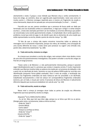 www.tanalousa.com.br / Prof. Vinícius Reccanello de Almeida
14
atentamente o texto. É graças a esse método que Mariano situa o verbo corretamente. A
busca do artigo, ao contrário, deve ser sugerida pelo experimentador, neste caso como em
muitos outros (...) Mariano consegue repetindo para si mesmo um fragmento da oração e,
coisa interessante, depois de ter passado por uma pronominalização (‘a chuta’ ... ‘a bola’).
Facundo por sua vez, parece considerar que o processo de busca pode ser dado por
terminado uma vez localizados ambos os substantivos, e nega que o artigo e o verbo estejam
escritos (...) Estes dois exemplos permitem ver de imediato as enormes diferenças que podem
ser encontradas numa tarefa aparentemente simples. A simplicidade não é senão aparente; o
problema crucial que está em jogo é o de decidir quais são os elementos de uma oração que
estão representados na escrita, desde o ponto de vista da criança.” (p. 108)
“O fato de que a criança não espera encontrar transcritas todas as palavras da
mensagem oral é sumamente importante, porque nos indica, de imediato, uma concepção de
uma escrita diferente da nossa: o texto serve para provocar ou sugerir uma emissão oral,
porém não a determina totalmente.” (p. 109)
A – Tudo está escrito, inclusive os artigos
As crianças que concebem a escrita dos artigos, nem sempre crêem nisso desde o início
de uma série de questionamentos investigativos. Elas podem conceber a escrita dos artigos ao
final de um longo processo.
“Casos como o de Mariano (...) são particularmente interessantes, porque é possível
seguir detalhadamente qual é o processo que conduz à resposta correta. É muito importante
entender que Mariano localiza todas as palavras da oração por um processo de dedução e não
a partir de um decifrado do texto. Somente no caso da palavra PAPAI pode ter ocorrido uma
identificação (enquanto forma global analisada). Para o resto da oração, a localização das
palavras nos fragmentos ordenados do texto realiza-se sem ter procedido a um decifrado,
trabalhando exclusivamente a nível de colocar em correspondência fragmentos ordenados
(sonoros, por um lado, e visuais por outro). O processo de leitura de Mariano é radicalmente
diferente daquele que se procura estabelecer em sala de aula.” (p. 110)
B – Tudo está escrito, exceto os artigos
Nesse nível a criança já consegue situar todas as partes da oração nos diferentes
fragmentos que essa apresenta, exceto os artigos.
Alejandro18
(6 A.) PAPAI CHUTA A BOLA.
- Eu sei ler. Mas aqui tem que dizer algo, porque eu as letras que têm eu as penso.
(Designa pelo nome, corretamente, todas as letras escritas)
- Onde diz “bola”?
- (mostra BOLA)
- Como sabes?
- Porque eu conheço as letras.
- Onde diz “chuta”?
(mostra CHUTA)
- Onde diz “papai”?
18
P. 114
 