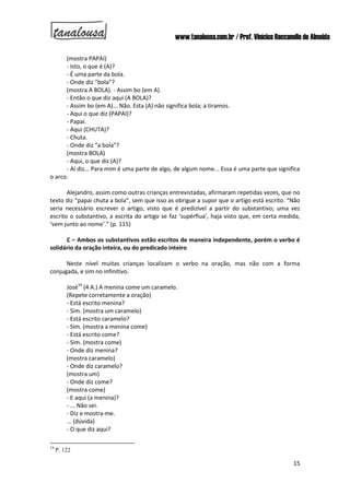 www.tanalousa.com.br / Prof. Vinícius Reccanello de Almeida
15
(mostra PAPAI)
- Isto, o que é (A)?
- É uma parte da bola.
- Onde diz “bola”?
(mostra A BOLA). - Assim bo (em A).
- Então o que diz aqui (A BOLA)?
- Assim bo (em A)... Não. Esta (A) não significa bola; a tiramos.
- Aqui o que diz (PAPAI)?
- Papai.
- Aqui (CHUTA)?
- Chuta.
- Onde diz “a bola”?
(mostra BOLA)
- Aqui, o que diz (A)?
- Aí diz... Para mim é uma parte de algo, de algum nome... Essa é uma parte que significa
o arco.
Alejandro, assim como outras crianças entrevistadas, afirmaram repetidas vezes, que no
texto diz “papai chuta a bola”, sem que isso as obrigue a supor que o artigo está escrito. “Não
seria necessário escrever o artigo, visto que é predizível a partir do substantivo; uma vez
escrito o substantivo, a escrita do artigo se faz ‘supérflua’, haja visto que, em certa medida,
‘vem junto ao nome’.” (p. 115)
C – Ambos os substantivos estão escritos de maneira independente, porém o verbo é
solidário da oração inteira, ou do predicado inteiro
Neste nível muitas crianças localizam o verbo na oração, mas não com a forma
conjugada, e sim no infinitivo.
José19
(4 A.) A menina come um caramelo.
(Repete corretamente a oração)
- Está escrito menina?
- Sim. (mostra um caramelo)
- Está escrito caramelo?
- Sim. (mostra a menina come)
- Está escrito come?
- Sim. (mostra come)
- Onde diz menina?
(mostra caramelo)
- Onde diz caramelo?
(mostra um)
- Onde diz come?
(mostra come)
- E aqui (a menina)?
- ... Não sei.
- Diz e mostra-me.
... (dúvida)
- O que diz aqui?
19
P. 122
 