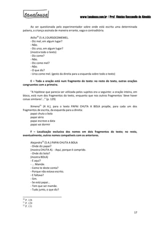 www.tanalousa.com.br / Prof. Vinícius Reccanello de Almeida
17
Ao ser questionada pelo experimentador sobre onde está escrita uma determinada
palavra, a criança assinala de maneira errante, vaga e contraditória.
Atílio20
(5 A.) OURSOCOMEMEL.
- Diz mel, em algum lugar?
- Não.
- Diz urso, em algum lugar?
(mostra todo o texto)
- Diz come?
- Não.
- Diz come mel?
- Não.
- O que diz?
- Urso come mel. (gesto da direita para a esquerda sobre todo o texto)
E – Toda a oração está num fragmento do texto: no resto do texto, outras orações
congruentes com a primeira.
“A hipótese que parecia ser utilizada pelos sujeitos era a seguinte: a oração inteira, em
bloco, está num dos fragmentos do texto, enquanto que nos outros fragmentos ‘deve haver
coisas similares’...” (p. 129)
Ximena21
(4 A.), para o texto PAPAI CHUTA A BOLA propõe, para cada um dos
fragmentos de escrita, da esquerda para a direita:
papai chuta a bola
papai sério
papai escreve a data
papai vai dormir
F – Localização exclusiva dos nomes em dois fragmentos do texto; no resto,
eventualmente, outros nomes compatíveis com os anteriores.
Alejandra22
(5 A.) PAPAI CHUTA A BOLA
- Onde diz papai?
(mostra CHUTA A). - Aqui, porque é comprido.
- Onde diz bola?
(mostra BOLA)
- E aqui?
- ... Mamãe.
- Como te deste conta?
- Porque não estava escrito.
- E faltava?
- Sim.
- Se está papai...
- Tem que ser mamãe.
- Tudo junto, o que diz?
20
P. 128
21
P. 129
22
P. 131
 