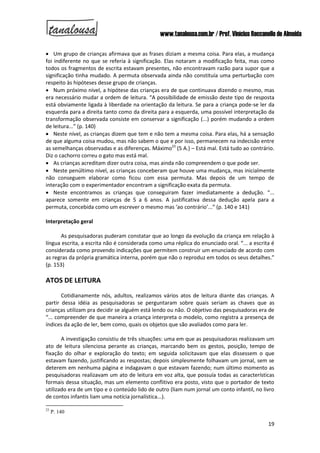 www.tanalousa.com.br / Prof. Vinícius Reccanello de Almeida
19
 Um grupo de crianças afirmava que as frases diziam a mesma coisa. Para elas, a mudança
foi indiferente no que se referia à significação. Elas notaram a modificação feita, mas como
todos os fragmentos de escrita estavam presentes, não encontravam razão para supor que a
significação tinha mudado. A permuta observada ainda não constituía uma perturbação com
respeito às hipóteses desse grupo de crianças.
 Num próximo nível, a hipótese das crianças era de que continuava dizendo o mesmo, mas
era necessário mudar a ordem de leitura. “A possibilidade de emissão deste tipo de resposta
está obviamente ligada à liberdade na orientação da leitura. Se para a criança pode-se ler da
esquerda para a direita tanto como da direita para a esquerda, uma possível interpretação da
transformação observada consiste em conservar a significação (...) porém mudando a ordem
de leitura...” (p. 140)
 Neste nível, as crianças dizem que tem e não tem a mesma coisa. Para elas, há a sensação
de que alguma coisa mudou, mas não sabem o que e por isso, permanecem na indecisão entre
as semelhanças observadas e as diferenças. Máximo23
(5 A.) – Está mal. Está tudo ao contrário.
Diz o cachorro correu o gato mas está mal.
 As crianças acreditam dizer outra coisa, mas ainda não compreendem o que pode ser.
 Neste penúltimo nível, as crianças conceberam que houve uma mudança, mas inicialmente
não conseguem elaborar como ficou com essa permuta. Mas depois de um tempo de
interação com o experimentador encontram a significação exata da permuta.
 Neste encontramos as crianças que conseguiram fazer imediatamente a dedução. “...
aparece somente em crianças de 5 a 6 anos. A justificativa dessa dedução apela para a
permuta, concebida como um escrever o mesmo mas ‘ao contrário’...” (p. 140 e 141)
Interpretação geral
As pesquisadoras puderam constatar que ao longo da evolução da criança em relação à
língua escrita, a escrita não é considerada como uma réplica do enunciado oral. “... a escrita é
considerada como provendo indicações que permitem construir um enunciado de acordo com
as regras da própria gramática interna, porém que não o reproduz em todos os seus detalhes.”
(p. 153)
ATOS DE LEITURA
Cotidianamente nós, adultos, realizamos vários atos de leitura diante das crianças. A
partir dessa idéia as pesquisadoras se perguntaram sobre quais seriam as chaves que as
crianças utilizam pra decidir se alguém está lendo ou não. O objetivo das pesquisadoras era de
“... compreender de que maneira a criança interpreta o modelo, como registra a presença de
índices da ação de ler, bem como, quais os objetos que são avaliados como para ler.
A investigação consistiu de três situações: uma em que as pesquisadoras realizavam um
ato de leitura silenciosa perante as crianças, marcando bem os gestos, posição, tempo de
fixação do olhar e exploração do texto; em seguida solicitavam que elas dissessem o que
estavam fazendo, justificando as respostas; depois simplesmente folhavam um jornal, sem se
deterem em nenhuma página e indagavam o que estavam fazendo; num último momento as
pesquisadoras realizavam um ato de leitura em voz alta, que possuía todas as características
formais dessa situação, mas um elemento conflitivo era posto, visto que o portador de texto
utilizado era de um tipo e o conteúdo lido de outro (liam num jornal um conto infantil, no livro
de contos infantis liam uma notícia jornalística...).
23
P. 140
 
