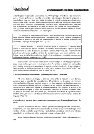 www.tanalousa.com.br / Prof. Vinícius Reccanello de Almeida
2
evitando possíveis confusões visuais entre elas. Outro princípio importante é de ensinar um
par de fonema-grafema por vez, não começando a aprendizagem do seguinte enquanto a
associação do atual não estiver bem fixada. Nesse tipo de entendimento da aprendizagem, em
primeiro lugar está a mecânica da leitura e posteriormente a leitura “inteligente”, culminando
com uma leitura expressiva, onde se junta a entonação. Outra questão significativa para esse
tipo de método é a recomendação de começar o ensino com palavras de “ortografia regular”,
isto é, palavras onde a grafia coincida com a pronúncia, pois em nenhum sistema de escrita
existe uma total coincidência entre a fala e a ortografia.
“... o processo de aprendizagem da leitura é visto, simplesmente, como uma associação
entre respostas sonoras e estímulos gráficos. Este modelo, que é o mais coerente com a teoria
associacionista, reproduz, em nível da aprendizagem da escrita, o modelo proposto para
interpretar a aquisição da linguagem oral...” (p. 20)
“... método analítico (...) a leitura é um ato ‘global’ e ‘ideovisual’. O. Decroly reage
contra os postulados do método sintético – acusando-o de mecanicista – e postula que ‘no
espírito infantil as visões de conjunto precedem a análise’. O prévio (...) é o reconhecimento
global das palavras ou orações; a análise dos componentes é uma tarefa posterior. (...) a
leitura é uma tarefa fundamentalmente visual. (...) se postula que é necessário começar com
unidades significativas para a criança...” (p. 20)
Os desacordos entre esses métodos dizem respeito ao tipo de estratégia perceptiva em
jogo, sendo auditiva para uns e visual pra outros. “... ambos se apóiam em concepções
diferentes do funcionamento psicológico do sujeito em diferentes teorias da aprendizagem.
Por essa razão, o problema tampouco se resolve com a proposta de métodos ‘mistos’, que
participariam das benevolências de um e de outro.” (p. 20)
A psicolinguística contemporânea e a aprendizagem da leitura e da escrita
“O ensino tradicional obrigou as crianças a reaprender a produzir os sons da fala,
pensando que, se eles não são adequadamente diferenciáveis, não é possível escrever num
sistema alfabético. Mas, esta premissa baseia-se em duas suposições, ambas falsas: que uma
criança de seis anos não sabe distinguir os fonemas do seu idioma, e que a escrita alfabética é
uma transcrição fonética do idioma. A primeira hipótese é falsa, porque, se a criança, no
decorrer da aprendizagem da língua oral, não tivesse sido capaz de distinguir oralmente pares
de palavras, tais como pau, mau; coisa que, obviamente, sabe fazer. A segunda hipótese
também é falsa, em vista do fato de que nenhuma escrita constitui uma transcrição fonética da
língua oral.” (p. 24)
A pertinência da teoria de piaget para compreender os processos de aquisição da leitura e da
escrita
“Quando analisamos a literatura sobre a aprendizagem da língua escrita, encontramos,
basicamente, dois tipos de trabalhos: os dedicados a difundir tal ou qual metodologia como
sendo a solução para todos os problemas, e os trabalhos dedicados a estabelecer a lista das
capacidades ou aptidões necessárias para iniciar essa aprendizagem. (...).
Nosso trabalho não se encontra em nenhum dos dois grupos e é necessário explicar por
quê.
 