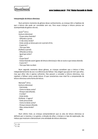 www.tanalousa.com.br / Prof. Vinícius Reccanello de Almeida
20
Interpretação da leitura silenciosa
Num primeiro momento da gênese desse conhecimento, as crianças têm a hipótese de
que a leitura não pode ser concebida sem voz. Para essas crianças a leitura precisa ser
acompanhada do gesto e da voz.
Javier24
(4 A.)
(Leitura silenciosa)
- O que estou fazendo?
- Olhando o jornal.
- E não estou lendo?
- Estás vendo as letras para ver o jornal e lê-lo.
- E para ler?
- Tem que falar.
(Folheia o jornal).
- Olhando as letras.
- Igual que antes?
- Sim.
- O que fazia?
- Estava fazendo assim (gesto de leitura silenciosa) e não se ouvia o que estava dizendo.
- E para ler?
- Tem que falar ou dizer.
Num segundo momento dessa gênese, as crianças acreditam que a leitura é feita
independentemente da voz e se diferencia do folhear. Elas alegam que para ler tem que olhar,
mas que olhar não é apenas suficiente. Elas passam a conceber a leitura silenciosa, mas
rejeitam o folhear como sendo leitura. O que caracterizou esse nível foi a compreensão da
leitura silenciosa como forma de leitura.
Marisela25
(4 A.)
(Leitura silenciosa)
- Está lendo.
- Como te deste conta?
- Porque está olhando.
- E então?
- Estás lendo.
(Folheia) - E agora?
- Estás procurando.
- Como te deste conta?
- Porque estavas olhando.
- Mas, estava lendo?
- Não.
Num último nível, as crianças compreenderam que os atos de leitura silenciosa se
definem por si mesmos, e os gestos, a direção do olhar, o tempo e o tipo de exploração, são
índices que mostram e demonstram uma atividade de leitura silenciosa.
24
P. 159
25
P. 161
 