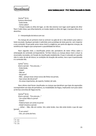 www.tanalousa.com.br / Prof. Vinícius Reccanello de Almeida
21
Vanina26
(6 A.)
(Leitura silenciosa)
- Estás lendo.
- Como sabes?
- Porque mudas os olhos de lugar, se não não estarias num lugar assim (gesto de olhar
fixo). E além disso, que olhas bastante, se mudas rápido os olhos de lugar, é porque olhas só os
desenhos.
2 – Interpretação da leitura com voz
As crianças de um primeiro nível se centram na ação de ler e não emitem juízo sobre o
texto escutado. Qualquer portador é admitido como protótipo de texto para ler, sem importar
o seu conteúdo. O que pode variar nesse nível é a exigência, por parte de algumas crianças, da
existência de imagens que comprovem a possibilidade de leitura.
Num segundo nível, a classificação prévia dos portadores de texto influiu sobre a
antecipação do conteúdo correspondente. Tal fato induziu as crianças desse nível a situar os
enunciados escutados, em função da classificação estabelecida. O que é colocado em questão
não é o valor do ato de leitura, as condições da situação são aceitas, mas o que é questionado
é o conteúdo lido.
Carlos27
(6 A.)
(Com o jornal) - “Era uma vez...”
- Estás lendo.
- Onde?
- Não sei.
- Do jornal?
- Não... porque essas coisas nunca são feitas nos jornais.
- Que coisas são de jornal?
- As coisas importantes, de esporte, futebol, de tudo.
Num último nível foram classificadas as crianças que decidiram que tipos de expressões
correspondiam aos tipos de portadores, ou modalidades da língua, implicando num juízo sobre
as formas concretas de língua escrita.
Vanina28
(6 A.)
(Com o jornal) - “Era uma vez...”
- Um conto! Não é o jornal!
- Como?
- Poderia haver um conto no jornal.
- Onde? (mostra o jornal)
... (olha). – Não, não em contos. Sim, estás lendo, mas não estás lendo o que diz aqui
(jornal).
- É um conto?
- Sim, um conto de livro.
26
P. 163
27
P. 173
28
P. 178
 
