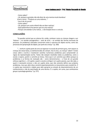 www.tanalousa.com.br / Prof. Vinícius Reccanello de Almeida
22
- Como sabes?
- Ué, porque os grandes não vão dizer de uma menina muito bondosa!
(Com o livro) – “Produziu-se uma violenta...”
- Isso é de um jornal!
- Como sabes?
- Ué, porque num conto infantil não vai dizer notícias!
- Qual palavrinha te fez pensar que era uma notícia?
- Porque uma batida é uma notícia... o da Estação Onze e o veículo.
CONCLUSÕES
“A questão central que se colocou foi, então, conhecer como as crianças chegam a ser
‘leitores’ – no sentido psicogenético – ante de sê-lo – no sentido das formas terminais do
processo. Os problemas colocados concernem tanto à natureza do objeto escrita, como aos
processos de apropriação do objeto, por parte da criança.” (p. 260)
“... nenhum sujeito parte do zero ao ingressar na escola de primeiro grau, nem sequer as
crianças de classe baixa, os desfavorecidos de sempre. Aos 6 anos, as crianças ‘sabem’ muitas
coisas sobre a escrita e resolveram sozinhas numerosos problemas para compreender as
regras da representação escrita. Talvez não estejam resolvidos todos os problemas, como a
escola o espera, porém o caminho já iniciou. Claro que é um caminho que difere porque os
problemas e as formas de resolução são – como demonstramos – o fruto de um grande
esforço cognitivo. (...) O sujeito a quem a escola se dirige é um sujeito passivo, que não sabe, a
quem é necessário ensinar e não um sujeito ativo, que não somente define seus próprios
problemas, mas que além disso constrói espontaneamente os mecanismos para resolvê-los. É
o sujeito que reconstrói o objeto para dele apropriar-se através do desenvolvimento de um
conhecimento e não da exercitação de uma técnica. É o sujeito, em suma, que conhecemos
graças à psicologia genética.” (p. 277)
 