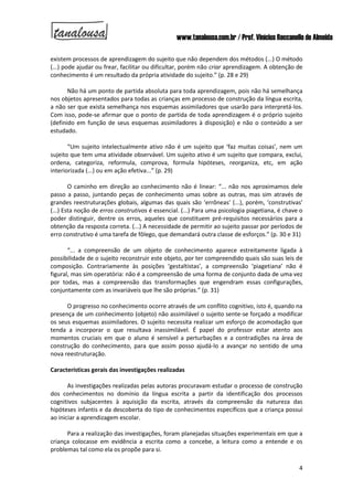 www.tanalousa.com.br / Prof. Vinícius Reccanello de Almeida
4
existem processos de aprendizagem do sujeito que não dependem dos métodos (...) O método
(...) pode ajudar ou frear, facilitar ou dificultar, porém não criar aprendizagem. A obtenção de
conhecimento é um resultado da própria atividade do sujeito.” (p. 28 e 29)
Não há um ponto de partida absoluta para toda aprendizagem, pois não há semelhança
nos objetos apresentados para todas as crianças em processo de construção da língua escrita,
a não ser que exista semelhança nos esquemas assimiladores que usarão para interpretá-los.
Com isso, pode-se afirmar que o ponto de partida de toda aprendizagem é o próprio sujeito
(definido em função de seus esquemas assimiladores à disposição) e não o conteúdo a ser
estudado.
“Um sujeito intelectualmente ativo não é um sujeito que ‘faz muitas coisas’, nem um
sujeito que tem uma atividade observável. Um sujeito ativo é um sujeito que compara, exclui,
ordena, categoriza, reformula, comprova, formula hipóteses, reorganiza, etc, em ação
interiorizada (...) ou em ação efetiva...” (p. 29)
O caminho em direção ao conhecimento não é linear: “... não nos aproximamos dele
passo a passo, juntando peças de conhecimento umas sobre as outras, mas sim através de
grandes reestruturações globais, algumas das quais são ‘errôneas’ (...), porém, ‘construtivas’
(...) Esta noção de erros construtivos é essencial. (...) Para uma psicologia piagetiana, é chave o
poder distinguir, dentre os erros, aqueles que constituem pré-requisitos necessários para a
obtenção da resposta correta. (...) A necessidade de permitir ao sujeito passar por períodos de
erro construtivo é uma tarefa de fôlego, que demandará outra classe de esforços.” (p. 30 e 31)
“... a compreensão de um objeto de conhecimento aparece estreitamente ligada à
possibilidade de o sujeito reconstruir este objeto, por ter compreendido quais são suas leis de
composição. Contrariamente às posições ‘gestaltistas’, a compreensão ‘piagetiana’ não é
figural, mas sim operatória: não é a compreensão de uma forma de conjunto dada de uma vez
por todas, mas a compreensão das transformações que engendram essas configurações,
conjuntamente com as invariáveis que lhe são próprias.” (p. 31)
O progresso no conhecimento ocorre através de um conflito cognitivo, isto é, quando na
presença de um conhecimento (objeto) não assimilável o sujeito sente-se forçado a modificar
os seus esquemas assimiladores. O sujeito necessita realizar um esforço de acomodação que
tenda a incorporar o que resultava inassimilável. É papel do professor estar atento aos
momentos cruciais em que o aluno é sensível a perturbações e a contradições na área de
construção do conhecimento, para que assim posso ajudá-lo a avançar no sentido de uma
nova reestruturação.
Características gerais das investigações realizadas
As investigações realizadas pelas autoras procuravam estudar o processo de construção
dos conhecimentos no domínio da língua escrita a partir da identificação dos processos
cognitivos subjacentes à aquisição da escrita, através da compreensão da natureza das
hipóteses infantis e da descoberta do tipo de conhecimentos específicos que a criança possui
ao iniciar a aprendizagem escolar.
Para a realização das investigações, foram planejadas situações experimentais em que a
criança colocasse em evidência a escrita como a concebe, a leitura como a entende e os
problemas tal como ela os propõe para si.
 