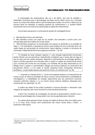 www.tanalousa.com.br / Prof. Vinícius Reccanello de Almeida
5
A preocupação das pesquisadoras não era a de definir uma lista de aptidões e
habilidades necessárias para a aprendizagem da língua escrita. Muito menos era a intenção
buscar na criança informações sobre o que lhe faltava para receber um ensino. A idéia era a de
procurar botar em destaque os aspectos positivos do conhecimento, e a conduta infantil
conceituada como uma maneira da aproximação ao objeto de conhecimento.
Os princípios que guiaram a construção do projeto de investigação foram:
 Não identificar leitura com decifrado.
 Não identificar escrita com cópia de um modelo. Elas entendem a escrita como uma
interpretação ativa dos modelos do mundo adulto.
 “Não identificar progressos na conceituação com avanços no decifrado ou na exatidão da
cópia. (...) Se entendemos a aquisição da escrita como produto de uma construção ativa, ela
supõe etapas de estruturação do conhecimento. Nosso objetivo é estudar os processos de
construção, independentemente dos progressos escolares...” (p. 34)
“A novidade do nosso enfoque requeria (...) uma situação experimental estruturada,
porém, flexível, que nos permitisse ir descobrindo as hipóteses que a criança põe em jogo na
raiz de cada uma das tarefas propostas. Seguindo os delineamentos da psicologia genética,
todas as tarefas supunham uma interação entre o sujeito e o objeto de conhecimento (neste
caso a escrita) sob a forma de uma situação a ser resolvida. Na raiz dele, desenvolvia-se um
diálogo entre o sujeito e o entrevistador, diálogo que tentava evidenciar os mecanismos de
pensamento infantil. (...) Em todas as tarefas propostas foram introduzidos elementos
conflitivos (...) cuja solução requeria, por parte da criança, um raciocino real.” (p. 34)
“... inspirado no ‘método clínico’ (...) tinha como objetivo explorar os conhecimentos da
criança no que se referia às atividades de leitura e escrita. Foram justamente a modalidade do
interrogatório e a flexibilidade da situação experimental que nos permitiram encontrar
respostas realmente originais (...) e ao mesmo tempo elaborar hipóteses adequadas para
compreender seu significado.” (p. 35)
A análise dos dados foi de caráter qualitativo e buscava descobrir e interpretar cada
categoria de respostas, bem como encontrar os níveis de desenvolvimento.
A partir dos resultados da investigação, foi possível às pesquisadoras constatar que o
processo de aprendizagem das crianças pode ir por vias insuspeitadas para o docente.
Os sujeitos dessa pesquisa foram crianças da cidade de Buenos Aires com idades entre
4, 5 e 6 anos. Essas crianças eram provenientes das classes sociais baixa e média1
, e
totalizaram 108 sujeitos.
1
Quando necessário utilizaremos a sigla CB para referência da classe social baixa e CM para a classe
social média.
 