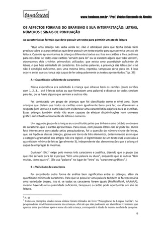 www.tanalousa.com.br / Prof. Vinícius Reccanello de Almeida
6
OS ASPECTOS FORMAIS DO GRAFISMO E SUA INTERPRETAÇÃO: LETRAS,
NÚMEROS E SINAIS DE PONTUAÇÃO
As características formais que deve possuir um texto para permitir um ato de leitura
“Que uma criança não saiba ainda ler, não é obstáculo para que tenha idéias bem
precisas sobre as características que deve possuir um texto escrito para que permita um ato de
leitura. Quando apresentamos às crianças diferentes textos escritos em cartões e lhes pedimos
para nos dizer se todos esse cartões ‘servem para ler’ ou se existem alguns que ‘não servem’,
observamos dois critérios primordiais utilizados: que exista uma quantidade suficiente de
letras, e que haja variedade de caracteres. Em outras palavras, a presença das letras por si só
não é condição suficiente, pois uma mesma letra, repetida, tampouco serve para ler. E isso
ocorre antes que a criança seja capaz de ler adequadamente os textos apresentados.” (p. 39)
A – Quantidade suficiente de caracteres
Nessa experiência era solicitado à criança que olhasse bem os cartões (eram cartões
com 1, 2, 3... até 9 letras soltas ou que formavam uma palavra) e dissesse se todos serviam
para ler, ou se havia alguns que serviam e outros não.
Foi constatado um grupo de crianças que foi classificado como o nível zero. Eram
crianças que diziam que todos os cartões eram igualmente bons para ler, ou alternavam a
resposta (um servia e o outro não) sem evidenciar uma característica objetiva para as escolhas.
Essas crianças também ainda não eram capazes de efetuar discriminações num universo
gráfico constituído unicamente de letras e números.
Um segundo grupo de crianças era constituído pelas que tinham como critério o número
de caracteres que o cartão apresentava. Para essas, com poucas letras não se pode ler. Outro
fato interessante constatado pelas pesquisadoras, foi a questão do número-chave de letras,
que, na hipótese dessas crianças, girava em torno de três elementos, determinando assim que
a categoria gramatical dos artigos não era legível. A legitimidade de um texto está associada à
quantidade mínima de letras (geralmente 3), independente das denominações que a criança é
capaz de empregar às mesmas.
Gustavo2
(6A.)3
exige pelo menos três caracteres e justifica, dizendo que o grupo das
que não servem para ler é porque “têm uma palavra ou duas”, enquanto que as outras “têm
muitas, como quatro”. (Ele usa “palavra” no lugar de “letra” ou “caracteres gráficos”.)
B – Variedade de caracteres
Foi encontrada outra forma de análise bem significativa entre as crianças, além da
quantidade mínima de caracteres. Para que se possa ler uma palavra também se faz necessária
uma variedade desses, isto é, se todos os caracteres forem iguais (MMMMMM, AAAAAA),
mesmo havendo uma quantidade suficiente, tampouco o cartão pode oportunizar um ato de
leitura.
2
P. 41
3
Todos os exemplos citados nessa síntese foram retirados do livro “Psicogênese da Língua Escrita”. As
pesquisadoras modificaram o nome das crianças, afim de que não pudessem ser identificas. O número que
aparece entre parênteses após o nome de cada criança, corresponde à idade da mesma na data da pesquisa.
 