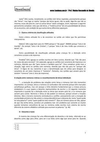 www.tanalousa.com.br / Prof. Vinícius Reccanello de Almeida
7
Javier4
(4A.) aceita, inicialmente, os cartões com letras repetidas, precisamente porque
são “letras”, mas logo as rejeita “porque são letras iguais; não se pode, digo-lhe que são as
mesmas; essas são para ler, com as outras letras” Javier consegue, assim, expressar o seguinte
pensamento complexo: visto que são letras, a “matéria prima” de uma possibilidade de leitura
ali se encontra, sob condição de que outras letras diferentes apareçam.
C – Outros critérios de classificação utilizados
Outro critério utilizado foi o de encontrar no cartão um índice que lhe permitisse
interpretá-los.
Débora5
(4A.) julga bom para ler PAPA porque é “de papai”, MAMA porque “esta é de
mamãe”. Ou porque “esta é de Cristian”, 7 porque “esta é de meu irmão que arrancou o
dente”, etc.
Outra possibilidade de classificação utilizada pelas crianças foi a distinção entre
caracteres cursivos e de imprensa:
Anabela6
(5A.) agrupa os cartões escritos em letra cursiva, dizendo que “não são para
ler, estas são para escrever”. Em separado, agrupa os cartões com caracteres de imprensa e os
números, dizendo que são “para nomes e também para ler”. Para complicar ainda mais a
situação, logo retira os cartões com números, dizendo que não são para ler “porque são
letras”. A lógica de seu raciocínio é que a denominação que ela utiliza para designar os
caracteres de um texto impresso é “números”. Portanto, nos cartões que servem para ler
existem “números” (isto é, letra de imprensa).
A relação entre números e letras e o reconhecimento de letras individuais
“... a evolução do problema das relações entre letras e números tem três momentos
importantes: no começo, letras e números se confundem não somente porque têm marcadas
semelhanças gráficas, mas sim porque a linha divisória fundamental que a criança procura
estabelecer é a que separa o desenho representativo da escrita (...) O seguinte momento
importante é quando faz a distinção entre as letras que servem para ler, e os números que
servem para contar. Números e letras já não podem se misturar, porque servem a funções
distintas. Mas o terceiro momento reintroduzirá o conflito: precisamente com a iniciação da
escolaridade primária (se não antes) a criança descobrirá que o docente diz, tanto “quem pode
ler esta palavra?” como “quem pode ler este número?”. Que um número possa ser lido, apesar
de que não tenha letras, constitui um problema real. Um problema que somente se resolve
quando tomamos consciência de que os números estão escritos num sistema de escrita
diferente do sistema alfabético utilizado para escrever as palavras.” (p. 46)
A – Desenho e texto
A maioria das crianças faz uma diferenciação do desenho e do texto, referindo-se ao
desenho como algo para olhar, para ver e ao texto como algo que serve para ler. Quando
4
P. 43
5
P. 45
6
P. 45
 