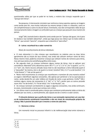 www.tanalousa.com.br / Prof. Vinícius Reccanello de Almeida
8
questionadas sobre por que se pode ler no texto, a maioria das crianças responde que é
“porque tem letras”.
Na pesquisa, é interessante constatar que nenhuma criança apontou apenas as imagens
como sendo para ler, mas muitas indicaram ao mesmo tempo o texto e o desenho, como se
um complementasse o outro no ato de leitura. Entretanto, isso não corresponde à idéia de que
necessariamente texto e imagem se confundem para as crianças que possuem essa maneira de
pensar.
Jorge7
(4A.) assinala texto e desenho como sendo para ler “porque são iguais; isto é para
ler (texto) e isso também (desenho)”, ainda que logo possa nos indicar que no texto estão as
“letras”, que servem “para ler”, enquanto que o desenho é “para olhar”.
B – Letras: reconhecê-las e saber nomeá-las
Níveis de reconhecimento de letras individuais:
 O mais elementar é o das crianças que reconhecem no máximo uma ou duas letras
(geralmente são as iniciais de seus nomes), mas ainda não utilizam nenhum nome de letra.
Nesse mesmo nível, podemos encontrar crianças que utilizam nomes de números para letras,
mas sem que exista uma semelhança gráfica entre esses.
 No segundo nível, as crianças conhecem alguns nomes de letras, mas os aplicam sem
consistência. Maristela8
(4 A.) denomina assim: M é “i”, L é “u”, C é “o”, A é “o quatro”, a é “e”,
e é “seis”, etc. Outro recurso utilizado nesse nível é o de reconhecer a letra indicando quem é
o “possuidor” da mesma, isto é, de quem é a inicial. Carolina9
(5A.): C é “o ca de Carolina”; V é
“a de Viviana”; F “não sei de quem é”.
 Neste nível encontramos as crianças que reconhecem e nomeiam de uma maneira estável
as vogais e identificam algumas consoantes, não apenas por pertencer a tal ou qual pessoa o
nome, senão dando-lhe um valor silábico em função do nome a que pertence. Emílio10
(4A.):
conhece alguns nomes de consoantes (L é “ele” e T é “te”), porém para as outras procede
assim: M é “mi de Emílio”; F é “fe de Felisa”; N é “ni de Nicolas”, etc.
 As crianças nomeiam corretamente as vogais e algumas consoantes, mas ainda continuam,
às vezes, mencionando o nome que começa com a letra.
 Um último nível é constituído pelas crianças que conhecem praticamente todas as letras do
alfabeto por seu nome, e, eventualmente, são capazes de dar o nome e o valor sonoro.
É relevante destacar que a grafia das letras e sua nomeação representam um caso típi-
co de conhecimento socialmente transmitido e não em níveis de conceituação próprios da
criança. Não é possível descobrir por si mesmo o nome de cada letra.
C – Números e letras
Um momento inicial no processo infantil é o de indiferenciação total entre números e
letras.
7
P. 47
8
P. 50
9
P. 50
10
P. 51
 