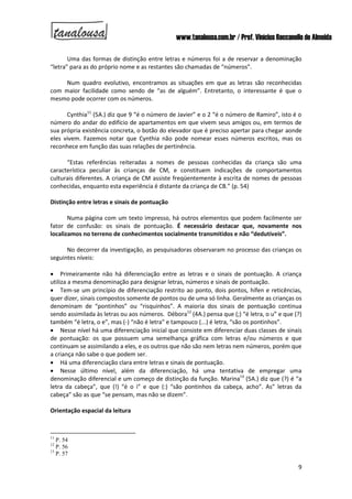 www.tanalousa.com.br / Prof. Vinícius Reccanello de Almeida
9
Uma das formas de distinção entre letras e números foi a de reservar a denominação
“letra” para as do próprio nome e as restantes são chamadas de “números”.
Num quadro evolutivo, encontramos as situações em que as letras são reconhecidas
com maior facilidade como sendo de “as de alguém”. Entretanto, o interessante é que o
mesmo pode ocorrer com os números.
Cynthia11
(5A.) diz que 9 “é o número de Javier” e o 2 “é o número de Ramiro”, isto é o
número do andar do edifício de apartamentos em que vivem seus amigos ou, em termos de
sua própria existência concreta, o botão do elevador que é preciso apertar para chegar aonde
eles vivem. Fazemos notar que Cynthia não pode nomear esses números escritos, mas os
reconhece em função das suas relações de pertinência.
“Estas referências reiteradas a nomes de pessoas conhecidas da criança são uma
característica peculiar às crianças de CM, e constituem indicações de comportamentos
culturais diferentes. A criança de CM assiste freqüentemente à escrita de nomes de pessoas
conhecidas, enquanto esta experiência é distante da criança de CB.” (p. 54)
Distinção entre letras e sinais de pontuação
Numa página com um texto impresso, há outros elementos que podem facilmente ser
fator de confusão: os sinais de pontuação. É necessário destacar que, novamente nos
localizamos no terreno de conhecimentos socialmente transmitidos e não “dedutíveis”.
No decorrer da investigação, as pesquisadoras observaram no processo das crianças os
seguintes níveis:
 Primeiramente não há diferenciação entre as letras e o sinais de pontuação. A criança
utiliza a mesma denominação para designar letras, números e sinais de pontuação.
 Tem-se um princípio de diferenciação restrito ao ponto, dois pontos, hífen e reticências,
quer dizer, sinais compostos somente de pontos ou de uma só linha. Geralmente as crianças os
denominam de “pontinhos” ou “risquinhos”. A maioria dos sinais de pontuação continua
sendo assimilada às letras ou aos números. Débora12
(4A.) pensa que (;) “é letra, o u” e que (?)
também “é letra, o e”, mas (-) “não é letra” e tampouco (...) é letra, “são os pontinhos”.
 Nesse nível há uma diferenciação inicial que consiste em diferenciar duas classes de sinais
de pontuação: os que possuem uma semelhança gráfica com letras e/ou números e que
continuam se assimilando a eles, e os outros que não são nem letras nem números, porém que
a criança não sabe o que podem ser.
 Há uma diferenciação clara entre letras e sinais de pontuação.
 Nesse último nível, além da diferenciação, há uma tentativa de empregar uma
denominação diferencial e um começo de distinção da função. Marina13
(5A.) diz que (?) é “a
letra da cabeça”, que (!) “é o i” e que (:) “são pontinhos da cabeça, acho”. As” letras da
cabeça” são as que “se pensam, mas não se dizem”.
Orientação espacial da leitura
11
P. 54
12
P. 56
13
P. 57
 