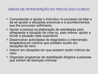 ÁREAS DE INTERVENÇÃO DO PSICÓLOGO CLÍNICO Compreender e ajudar o indivíduo no processo de lidar e de se ajustar a situações aversivas e a acontecimentos que lhe provocam sofrimento. Apoiar a pessoa na elaboração de estratégias para ultrapassar a situação de crise ou, pelo menos, ajudar a tornar a situação mais suportável Desenvolver actividades de diagnóstico e intervenção terapêutica em centros que prestem auxilio em situações de risco Intervir em situações em que possam existir indícios de risco Organizar programas de reabilitação dirigidos a pessoas que sofram de doenças crónicas 