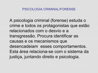 PSICOLOGIA CRIMINAL/FORENSE A psicologia criminal (forense) estuda o crime e todos os protagonistas que estão relacionados com o desvio e a transgressão. Procura identificar as causas e os mecanismos que desencadeiam  esses comportamentos. Esta área relaciona-se com o sistema da justiça, juntando direito e psicologia. 