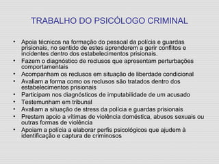 TRABALHO DO PSICÓLOGO CRIMINAL Apoia técnicos na formação do pessoal da polícia e guardas prisionais, no sentido de estes aprenderem a gerir conflitos e incidentes dentro dos estabelecimentos prisionais. Fazem o diagnóstico de reclusos que apresentam perturbações comportamentais Acompanham os reclusos em situação de liberdade condicional Avaliam a forma como os reclusos são tratados dentro dos estabelecimentos prisionais Participam nos diagnósticos de imputabilidade de um acusado Testemunham em tribunal Avaliam a situação de stress da polícia e guardas prisionais Prestam apoio a vítimas de violência doméstica, abusos sexuais ou outras formas de violência Apoiam a polícia a elaborar perfis psicológicos que ajudem à identificação e captura de criminosos 