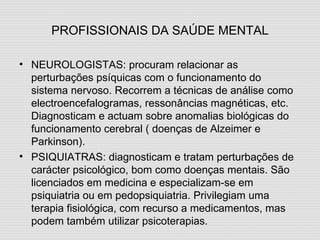 PROFISSIONAIS DA SAÚDE MENTAL NEUROLOGISTAS: procuram relacionar as perturbações psíquicas com o funcionamento do sistema nervoso. Recorrem a técnicas de análise como electroencefalogramas, ressonâncias magnéticas, etc. Diagnosticam e actuam sobre anomalias biológicas do funcionamento cerebral ( doenças de Alzeimer e Parkinson). PSIQUIATRAS: diagnosticam e tratam perturbações de carácter psicológico, bom como doenças mentais. São licenciados em medicina e especializam-se em psiquiatria ou em pedopsiquiatria. Privilegiam uma terapia fisiológica, com recurso a medicamentos, mas podem também utilizar psicoterapias. 
