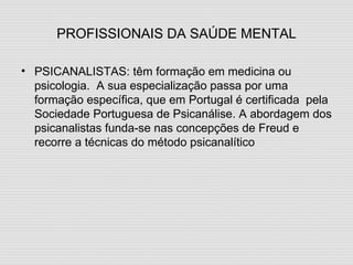 PROFISSIONAIS DA SAÚDE MENTAL PSICANALISTAS: têm formação em medicina ou psicologia.  A sua especialização passa por uma formação específica, que em Portugal é certificada  pela Sociedade Portuguesa de Psicanálise. A abordagem dos psicanalistas funda-se nas concepções de Freud e recorre a técnicas do método psicanalítico 