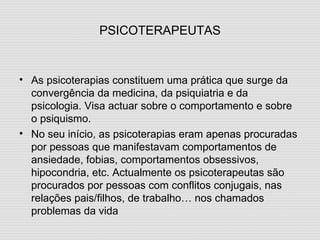 PSICOTERAPEUTAS As psicoterapias constituem uma prática que surge da convergência da medicina, da psiquiatria e da psicologia. Visa actuar sobre o comportamento e sobre o psiquismo. No seu início, as psicoterapias eram apenas procuradas por pessoas que manifestavam comportamentos de ansiedade, fobias, comportamentos obsessivos, hipocondria, etc. Actualmente os psicoterapeutas são procurados por pessoas com conflitos conjugais, nas relações pais/filhos, de trabalho… nos chamados problemas da vida 