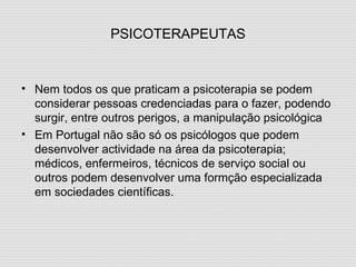 PSICOTERAPEUTAS Nem todos os que praticam a psicoterapia se podem considerar pessoas credenciadas para o fazer, podendo surgir, entre outros perigos, a manipulação psicológica Em Portugal não são só os psicólogos que podem desenvolver actividade na área da psicoterapia; médicos, enfermeiros, técnicos de serviço social ou outros podem desenvolver uma formção especializada em sociedades científicas. 