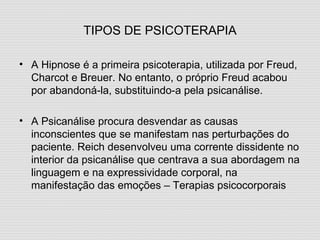 TIPOS DE PSICOTERAPIA A Hipnose é a primeira psicoterapia, utilizada por Freud, Charcot e Breuer. No entanto, o próprio Freud acabou por abandoná-la, substituindo-a pela psicanálise. A Psicanálise procura desvendar as causas inconscientes que se manifestam nas perturbações do paciente. Reich desenvolveu uma corrente dissidente no interior da psicanálise que centrava a sua abordagem na linguagem e na expressividade corporal, na manifestação das emoções – Terapias psicocorporais 