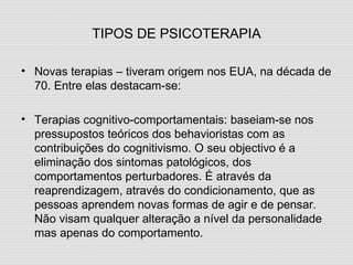 TIPOS DE PSICOTERAPIA Novas terapias – tiveram origem nos EUA, na década de 70. Entre elas destacam-se: Terapias cognitivo-comportamentais: baseiam-se nos pressupostos teóricos dos behavioristas com as contribuições do cognitivismo. O seu objectivo é a eliminação dos sintomas patológicos, dos comportamentos perturbadores. É através da reaprendizagem, através do condicionamento, que as pessoas aprendem novas formas de agir e de pensar. Não visam qualquer alteração a nível da personalidade mas apenas do comportamento. 