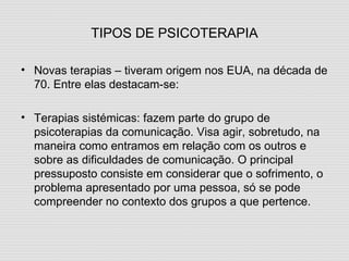 TIPOS DE PSICOTERAPIA Novas terapias – tiveram origem nos EUA, na década de 70. Entre elas destacam-se: Terapias sistémicas: fazem parte do grupo de psicoterapias da comunicação. Visa agir, sobretudo, na maneira como entramos em relação com os outros e sobre as dificuldades de comunicação. O principal pressuposto consiste em considerar que o sofrimento, o problema apresentado por uma pessoa, só se pode compreender no contexto dos grupos a que pertence. 