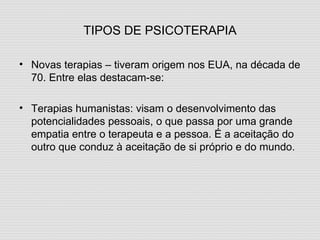 TIPOS DE PSICOTERAPIA Novas terapias – tiveram origem nos EUA, na década de 70. Entre elas destacam-se: Terapias humanistas: visam o desenvolvimento das potencialidades pessoais, o que passa por uma grande empatia entre o terapeuta e a pessoa. É a aceitação do outro que conduz à aceitação de si próprio e do mundo. 