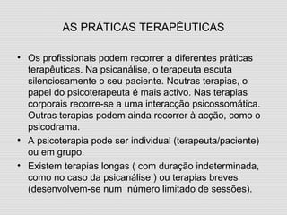 AS PRÁTICAS TERAPÊUTICAS Os profissionais podem recorrer a diferentes práticas terapêuticas. Na psicanálise, o terapeuta escuta silenciosamente o seu paciente. Noutras terapias, o papel do psicoterapeuta é mais activo. Nas terapias corporais recorre-se a uma interacção psicossomática. Outras terapias podem ainda recorrer à acção, como o psicodrama. A psicoterapia pode ser individual (terapeuta/paciente) ou em grupo. Existem terapias longas ( com duração indeterminada, como no caso da psicanálise ) ou terapias breves (desenvolvem-se num  número limitado de sessões). 
