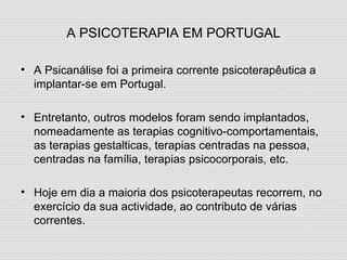 A PSICOTERAPIA EM PORTUGAL A Psicanálise foi a primeira corrente psicoterapêutica a implantar-se em Portugal. Entretanto, outros modelos foram sendo implantados, nomeadamente as terapias cognitivo-comportamentais, as terapias gestalticas, terapias centradas na pessoa, centradas na família, terapias psicocorporais, etc. Hoje em dia a maioria dos psicoterapeutas recorrem, no exercício da sua actividade, ao contributo de várias correntes. 