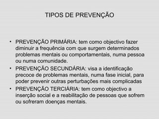 TIPOS DE PREVENÇÃO PREVENÇÃO PRIMÁRIA: tem como objectivo fazer diminuir a frequência com que surgem determinados problemas mentais ou comportamentais, numa pessoa ou numa comunidade. PREVENÇÃO SECUNDÁRIA: visa a identificação precoce de problemas mentais, numa fase inicial, para poder prevenir outras perturbações mais complicadas PREVENÇÃO TERCIÁRIA: tem como objectivo a inserção social e a reabilitação de pessoas que sofrem ou sofreram doenças mentais. 