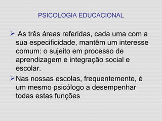 PSICOLOGIA EDUCACIONAL As três áreas referidas, cada uma com a sua especificidade, mantêm um interesse comum: o sujeito em processo de aprendizagem e integração social e escolar. Nas nossas escolas, frequentemente, é um mesmo psicólogo a desempenhar todas estas funções 