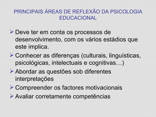 PRINCIPAIS ÁREAS DE REFLEXÃO DA PSICOLOGIA EDUCACIONAL Deve ter em conta os processos de desenvolvimento, com os vários estádios que este implica. Conhecer as diferenças (culturais, linguísticas, psicológicas, intelectuais e cognitivas…) Abordar as questões sob diferentes interpretações Compreender os factores motivacionais Avaliar corretamente competências 