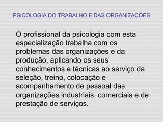 PSICOLOGIA DO TRABALHO E DAS ORGANIZAÇÕES O profissional da psicologia com esta especialização trabalha com os problemas das organizações e da produção, aplicando os seus conhecimentos e técnicas ao serviço da seleção, treino, colocação e acompanhamento de pessoal das organizações industriais, comerciais e de prestação de serviços. 